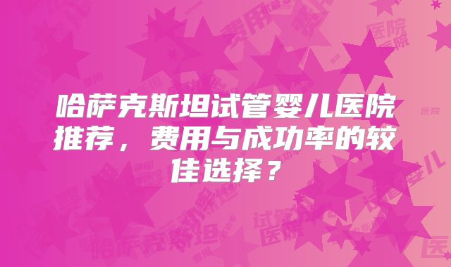 哈萨克斯坦试管婴儿医院推荐，费用与成功率的较佳选择？