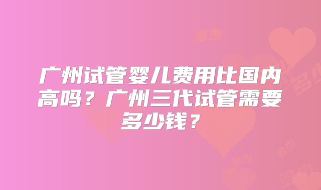 广州试管婴儿费用比国内高吗？广州三代试管需要多少钱？