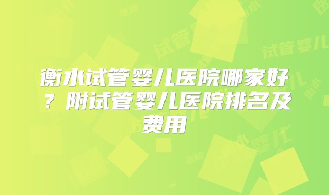 衡水试管婴儿医院哪家好？附试管婴儿医院排名及费用