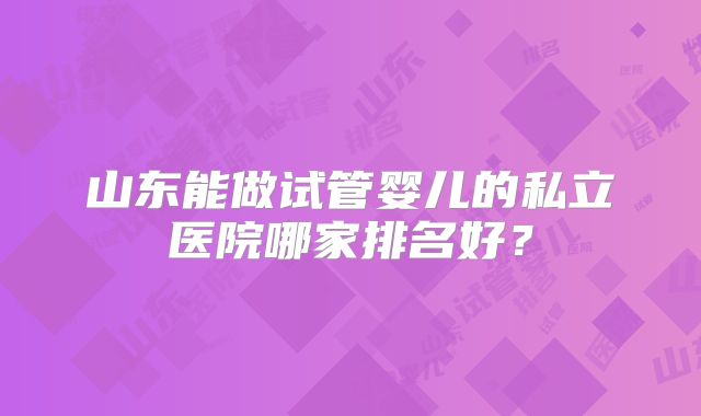 山东能做试管婴儿的私立医院哪家排名好？