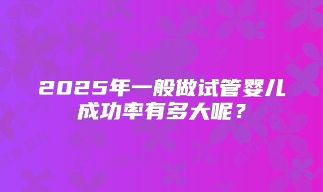 2025年一般做试管婴儿成功率有多大呢？