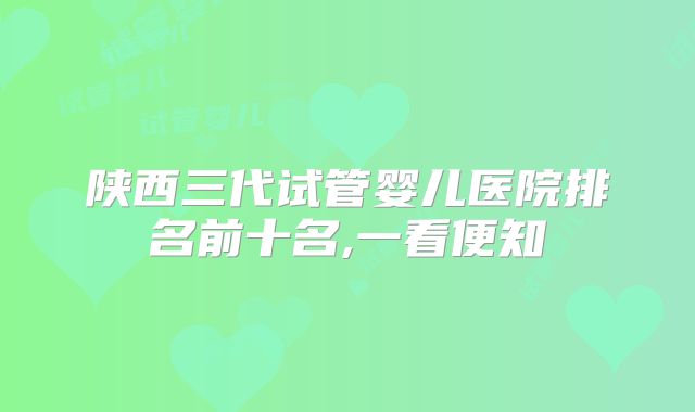 陕西三代试管婴儿医院排名前十名,一看便知