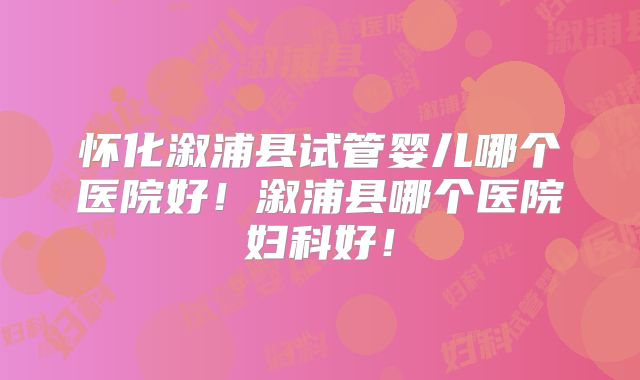怀化溆浦县试管婴儿哪个医院好!溆浦县哪个医院妇科好!