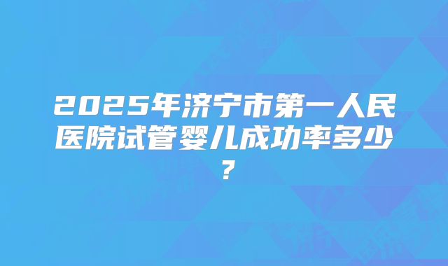 2025年济宁市第一人民医院试管婴儿成功率多少？