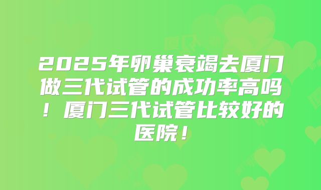 2025年卵巢衰竭去厦门做三代试管的成功率高吗！厦门三代试管比较好的医院！