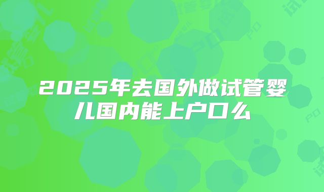 2025年去国外做试管婴儿国内能上户口么