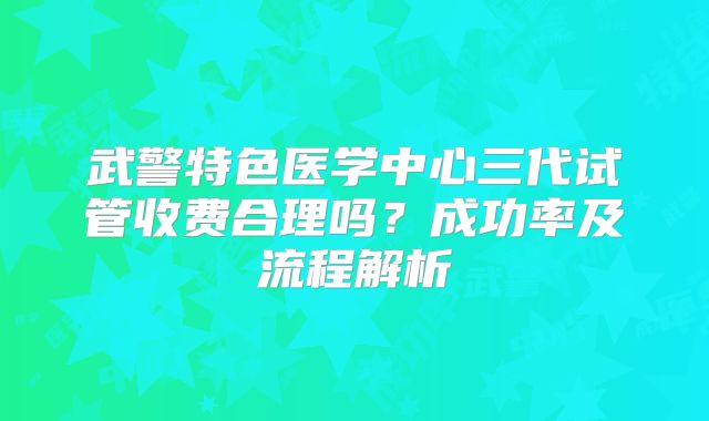 武警特色医学中心三代试管收费合理吗？成功率及流程解析