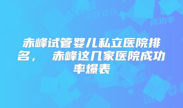 赤峰试管婴儿私立医院排名, 赤峰这几家医院成功率爆表