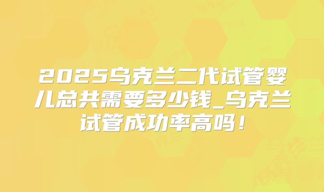 2025乌克兰二代试管婴儿总共需要多少钱_乌克兰试管成功率高吗！