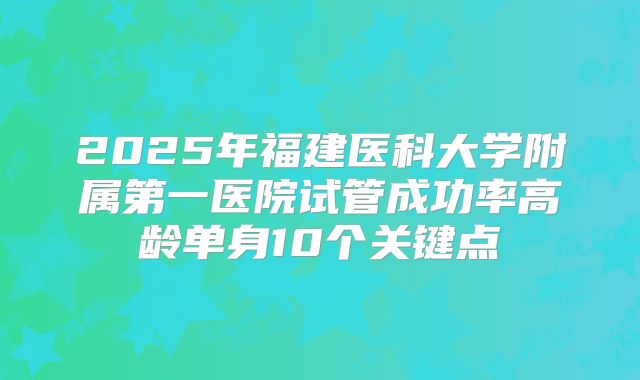 2025年福建医科大学附属第一医院试管成功率高龄单身10个关键点