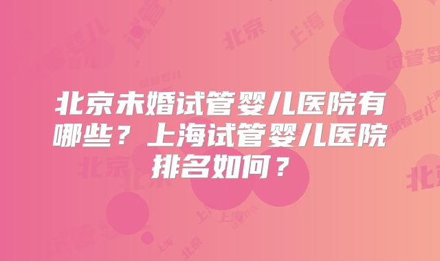北京未婚试管婴儿医院有哪些？上海试管婴儿医院排名如何？