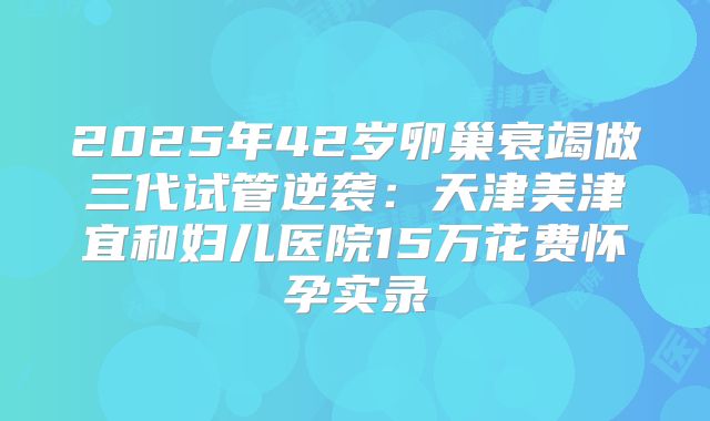 2025年42岁卵巢衰竭做三代试管逆袭:天津美津宜和妇儿医院15万花费怀孕实录