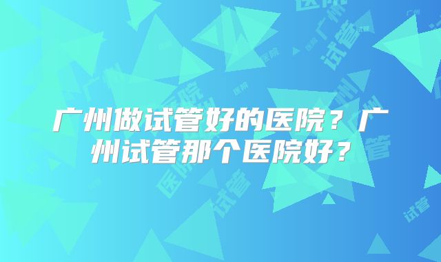 广州做试管好的医院？广州试管那个医院好？