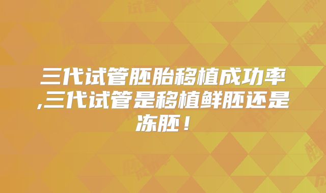 三代试管胚胎移植成功率,三代试管是移植鲜胚还是冻胚！