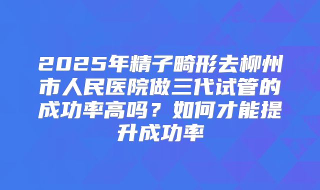 2025年精子畸形去柳州市人民医院做三代试管的成功率高吗?如何才能提升成功率