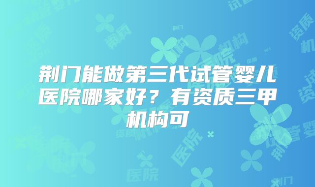 荆门能做第三代试管婴儿医院哪家好？有资质三甲机构可