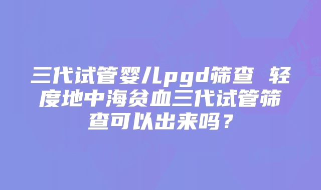 三代试管婴儿pgd筛查 轻度地中海贫血三代试管筛查可以出来吗？