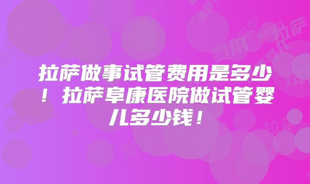 拉萨做事试管费用是多少！拉萨阜康医院做试管婴儿多少钱！