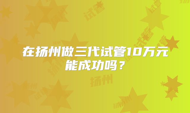 在扬州做三代试管10万元能成功吗？