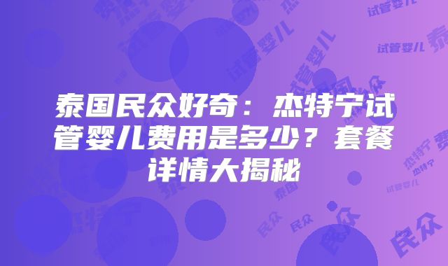 泰国民众好奇：杰特宁试管婴儿费用是多少？套餐详情大揭秘