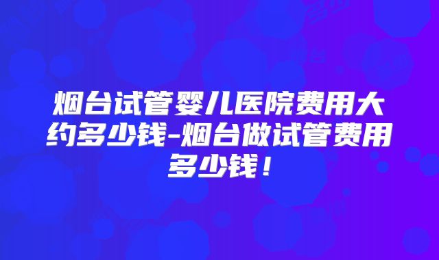 烟台试管婴儿医院费用大约多少钱-烟台做试管费用多少钱！
