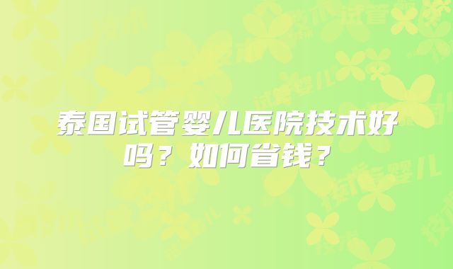 泰国试管婴儿医院技术好吗？如何省钱？