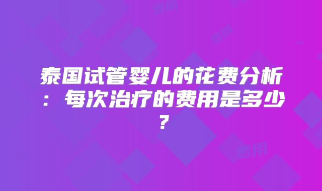 泰国试管婴儿的花费分析：每次治疗的费用是多少？