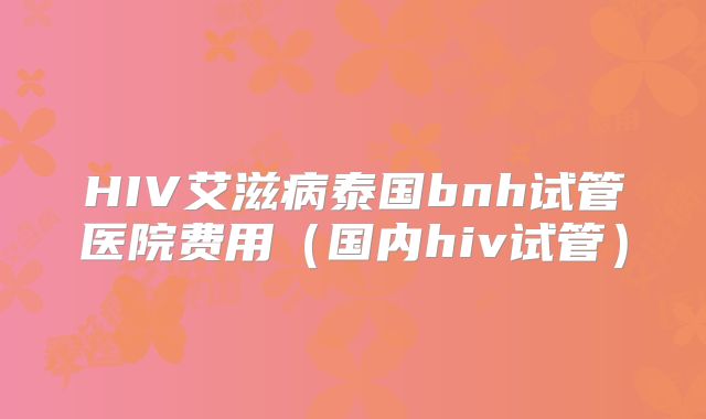 HIV艾滋病泰国bnh试管医院费用(国内hiv试管)
