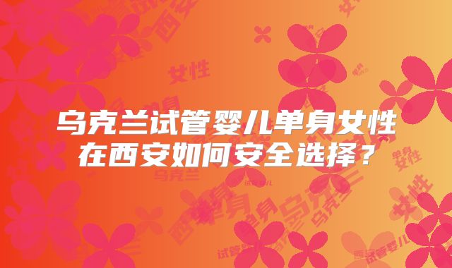 乌克兰试管婴儿单身女性在西安如何安全选择？