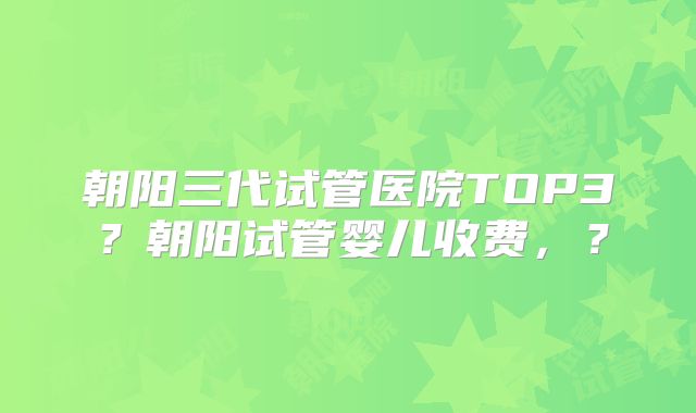 朝阳三代试管医院TOP3？朝阳试管婴儿收费，？