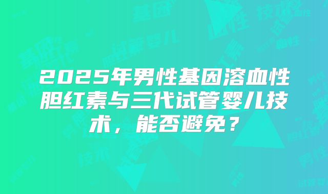 2025年男性基因溶血性胆红素与三代试管婴儿技术,能否避免?