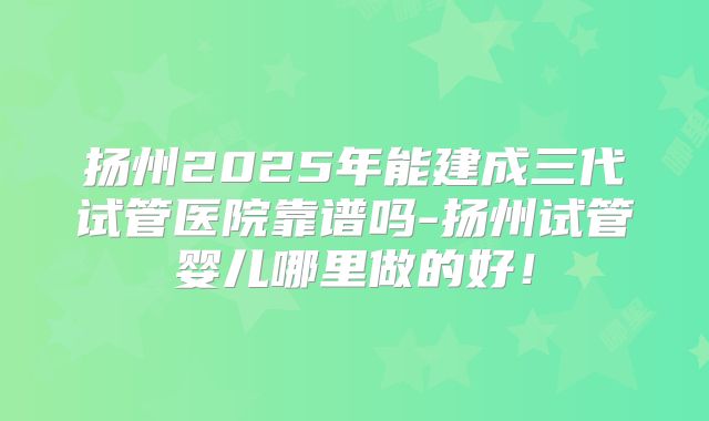 扬州2025年能建成三代试管医院靠谱吗-扬州试管婴儿哪里做的好！