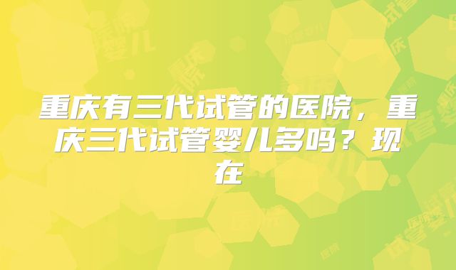 重庆有三代试管的医院,重庆三代试管婴儿多吗?现在