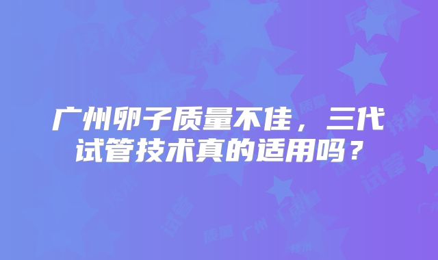 广州卵子质量不佳，三代试管技术真的适用吗？