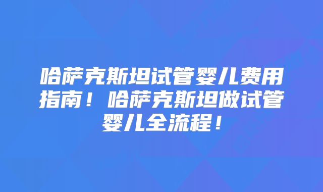 哈萨克斯坦试管婴儿费用指南！哈萨克斯坦做试管婴儿全流程！