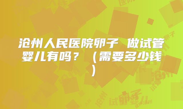 沧州人民医院卵子 做试管婴儿有吗？（需要多少钱）