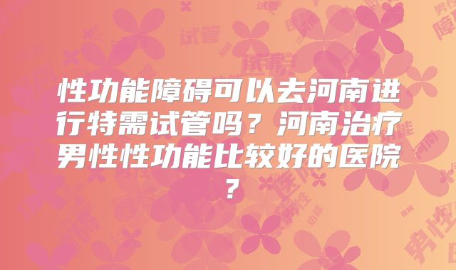 性功能障碍可以去河南进行特需试管吗？河南治疗男性性功能比较好的医院？