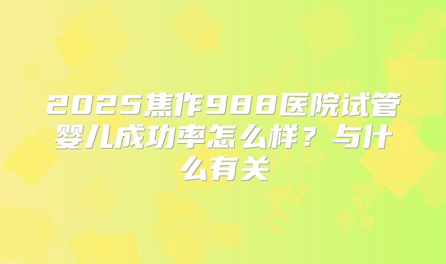 2025焦作988医院试管婴儿成功率怎么样？与什么有关