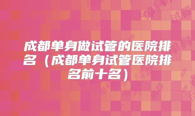 成都单身做试管的医院排名(成都单身试管医院排名前十名)