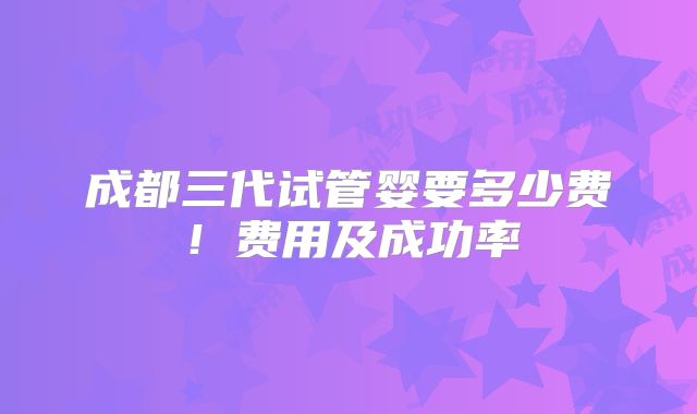 成都三代试管婴要多少费！费用及成功率