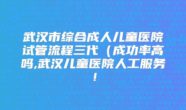 武汉市综合成人儿童医院试管流程三代（成功率高吗,武汉儿童医院人工服务！