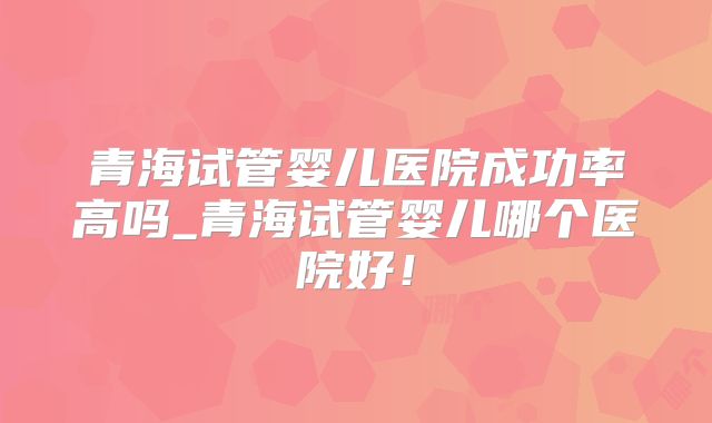 青海试管婴儿医院成功率高吗_青海试管婴儿哪个医院好！