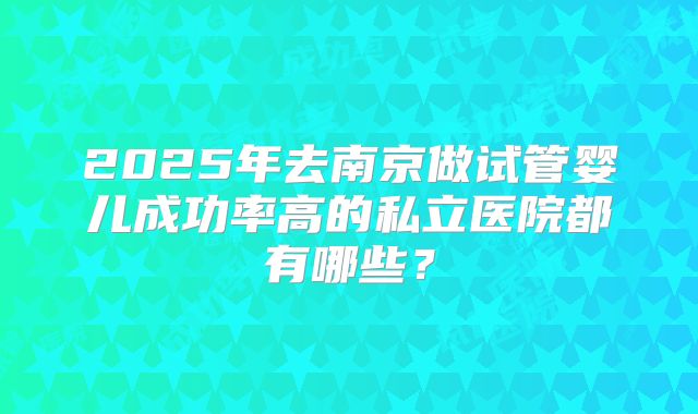 2025年去南京做试管婴儿成功率高的私立医院都有哪些?