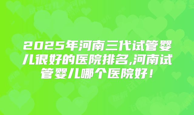 2025年河南三代试管婴儿很好的医院排名,河南试管婴儿哪个医院好！