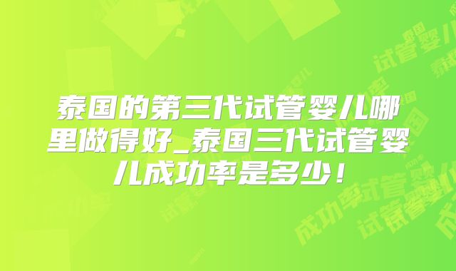 泰国的第三代试管婴儿哪里做得好_泰国三代试管婴儿成功率是多少！
