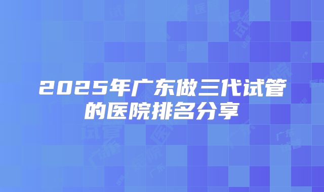 2025年广东做三代试管的医院排名分享