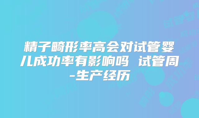 精子畸形率高会对试管婴儿成功率有影响吗 试管周-生产经历