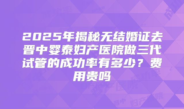 2025年揭秘无结婚证去晋中婴泰妇产医院做三代试管的成功率有多少?费用贵吗