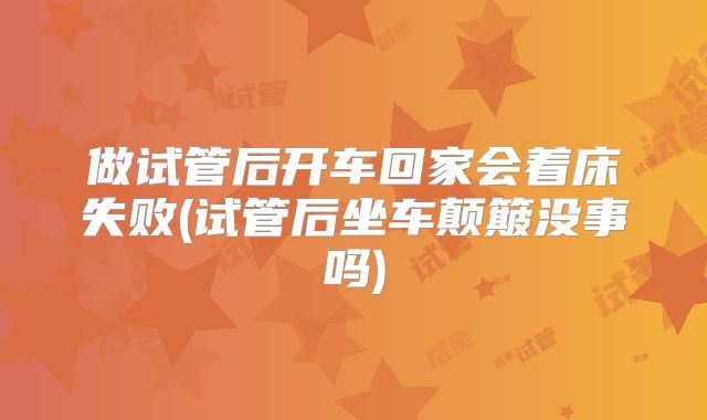 做试管后开车回家会着床失败(试管后坐车颠簸没事吗)