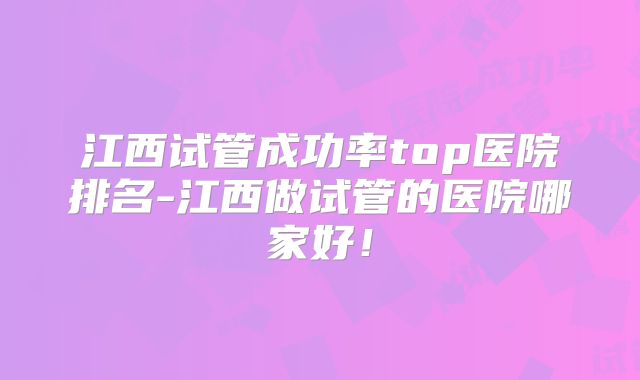 江西试管成功率top医院排名-江西做试管的医院哪家好！